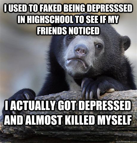 I used to faked being depresssed in highschool to see if my friends noticed I actually got depressed and almost killed myself   Confession Bear
