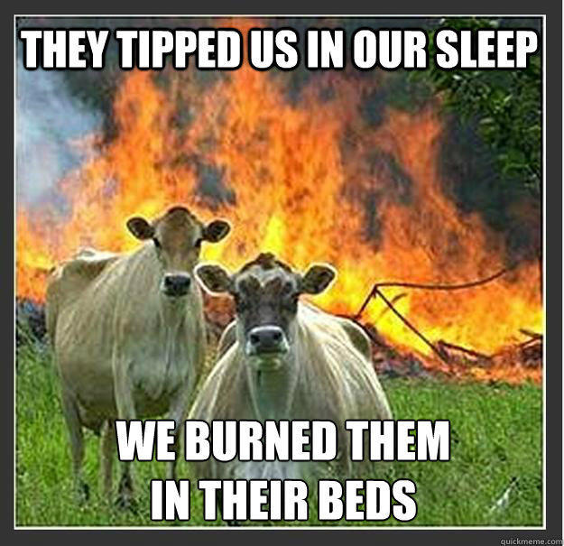 They tipped us in our sleep We burned them 
in their beds  Evil cows