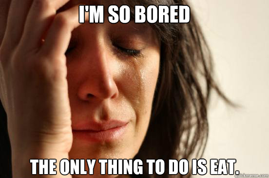 I'm so bored The only thing to do is eat.  First World Problems