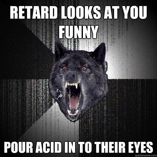 retard looks at you funny pour acid in to their eyes  Insanity Wolf