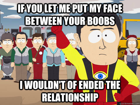 if you let me put my face between your boobs I wouldn't of ended the relationship  Captain Hindsight