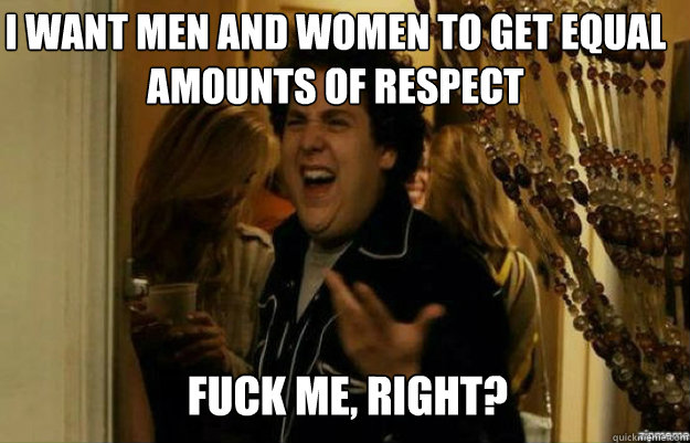 I want men and women to get equal amounts of respect FUCK ME, RIGHT?  fuck me right