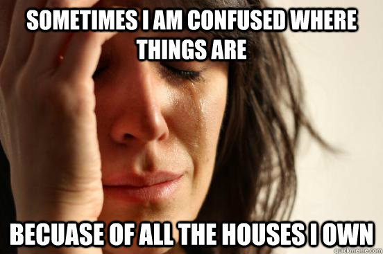 Sometimes I am confused where things are becuase of all the houses i own  First World Problems