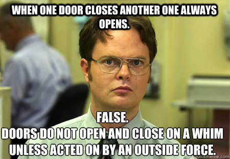 When one door closes another one always opens. False.
Doors do not open and close on a whim unless acted on by an outside force. - When one door closes another one always opens. False.
Doors do not open and close on a whim unless acted on by an outside force.  Schrute