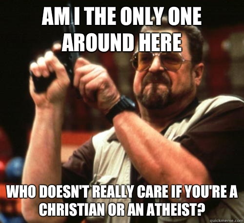 Am i the only one around here Who doesn't really care if you're a christian or an atheist?  Am I The Only One Around Here