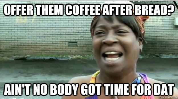 Offer them Coffee after bread? AIN'T NO BODY GOT TIME FOR DAT  AINT NO BODY GOT TIME FOR DAT