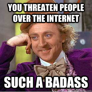 You threaten people over the internet Such a badass  Psychotic Willy Wonka