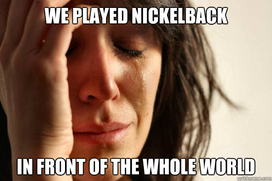 We played nickelback In front of the whole world  First World Problems