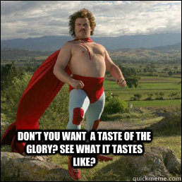 Don't you want  a taste of the glory? see what it tastes like?  Nacho Libre