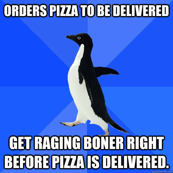 Orders pizza to be delivered Get raging boner right before pizza is delivered.  Socially Awkward Penguin