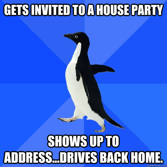gets invited to a house party shows up to address...drives back home.  Socially Awkward Penguin
