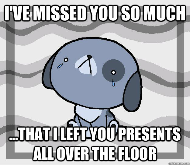 I've missed you so much ...that i left you presents  all over the floor  Miss you