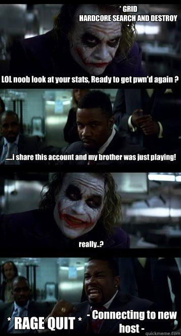 LOL noob look at your stats, Ready to get pwn'd again ? .....i share this account and my brother was just playing! really..? * RAGE QUIT * * GRID
HARDCORE SEARCH AND DESTROY * - Connecting to new host -  Joker with Black guy
