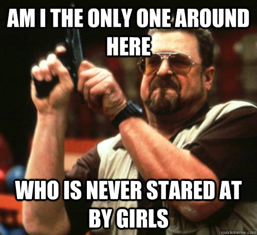 Am i the only one around here who is never stared at by girls - Am i the only one around here who is never stared at by girls  Am I The Only One Around Here