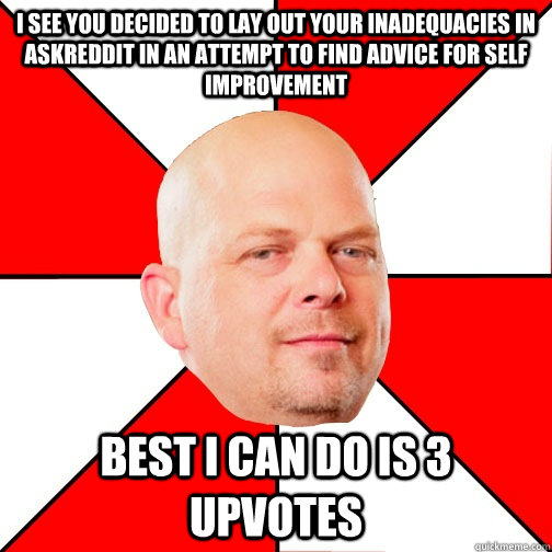 I see you decided to lay out your inadequacies in askreddit in an attempt to find advice for self improvement Best i can do is 3 upvotes - I see you decided to lay out your inadequacies in askreddit in an attempt to find advice for self improvement Best i can do is 3 upvotes  Pawn Star