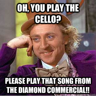 Oh, you play the cello? Please play that song from the diamond commercial!!  Condescending Wonka