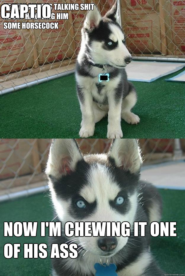 HE WAS ALWAYS TALKING SHIT
ABOUT HANDLING HIM 
SOME HORSECOCK NOW I'M CHEWING IT ONE OF HIS ASS  Caption 3 goes here  Insanity puppy