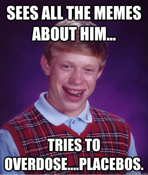 Sees all the Memes about him... Tries to overdose....Placebos.   Bad Luck Brian