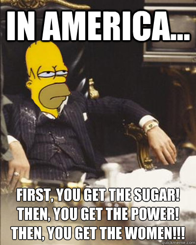In america... First, you get the sugar!
Then, You get the power!
THen, you get the women!!! - In america... First, you get the sugar!
Then, You get the power!
THen, you get the women!!!  Homer Montana