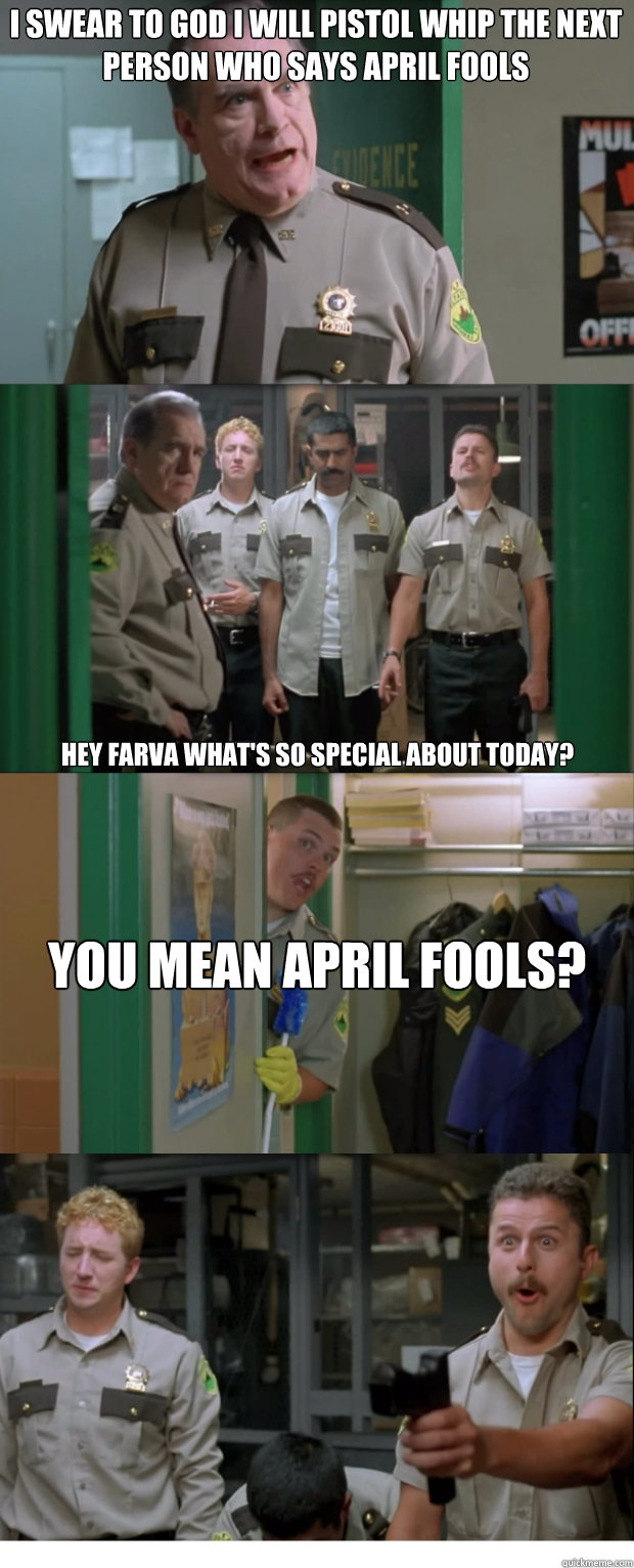 I swear to god i will pistol whip the next person who says April Fools Hey Farva what's so special about today? You mean April Fools?   
