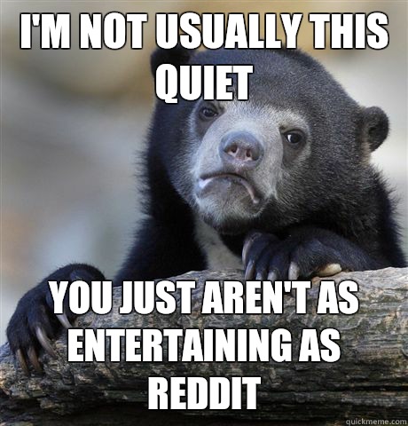 I'm not usually this quiet You just aren't as entertaining as Reddit  Confession Bear