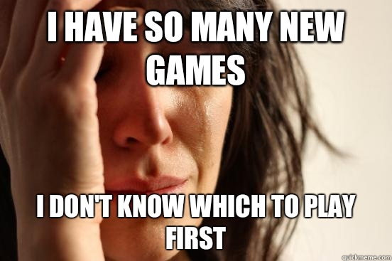 I have so many new games I don't know which to play first  First World Problems