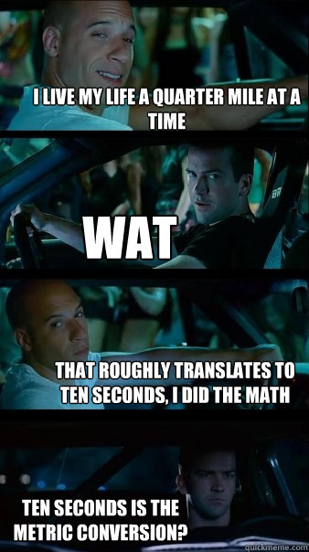 I LIVE MY LIFE A QUARTER MILE AT A TIME WAT THAT ROUGHLY TRANSLATES TO TEN SECONDS, I DID THE MATH TEN SECONDS IS THE METRIC CONVERSION?  Fast and Furious