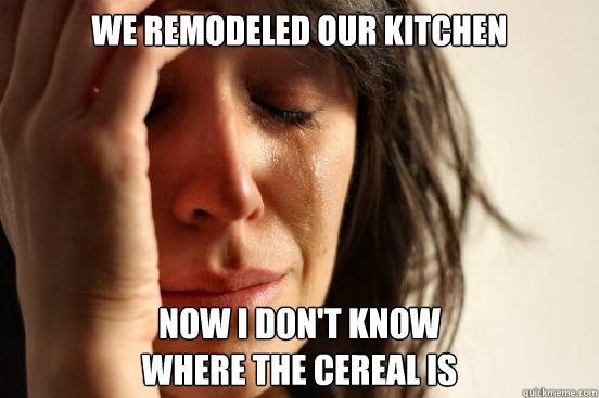 We remodeled our kitchen Now i don't know 
where the cereal is  First World Problems