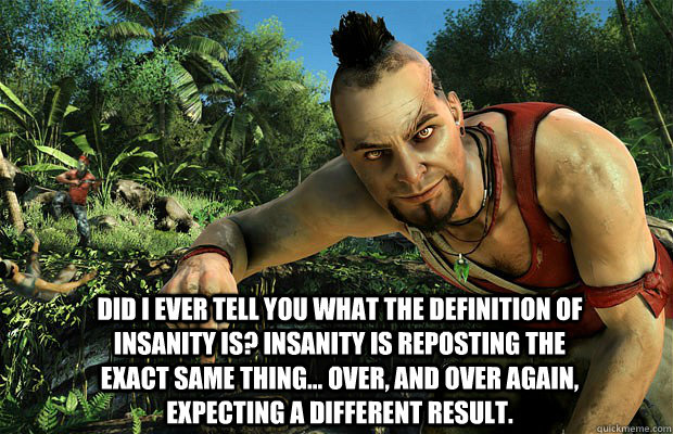 Did I ever tell you what the definition of insanity is? Insanity is reposting the exact same thing... over, and over again, expecting a different result. - Did I ever tell you what the definition of insanity is? Insanity is reposting the exact same thing... over, and over again, expecting a different result.  Misc