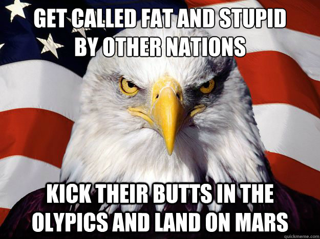 get called fat and stupid
by other nations kick their butts in the olypics and land on mars  One-up America