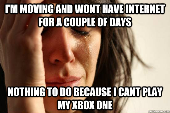 I'm moving and wont have internet for a couple of days Nothing to do because I cant play my Xbox one  First World Problems