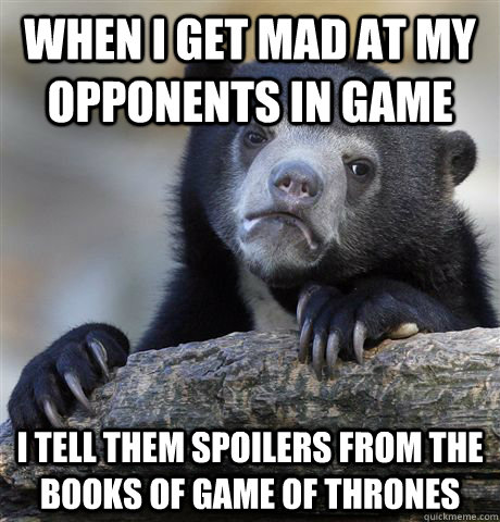 When I get mad at my opponents in game I tell them spoilers from the books of Game Of Thrones  Confession Bear