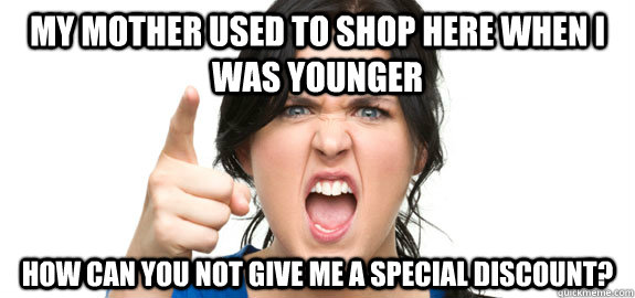 my mother used to shop here when I was younger how can you not give me a special discount? - my mother used to shop here when I was younger how can you not give me a special discount?  Angry Customer