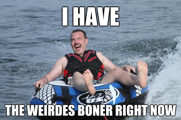 I have  the weirdes boner right now  