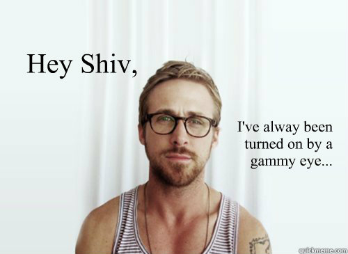 Hey Shiv,  I've alway been
turned on by a gammy eye...   Ryan Gosling finals week