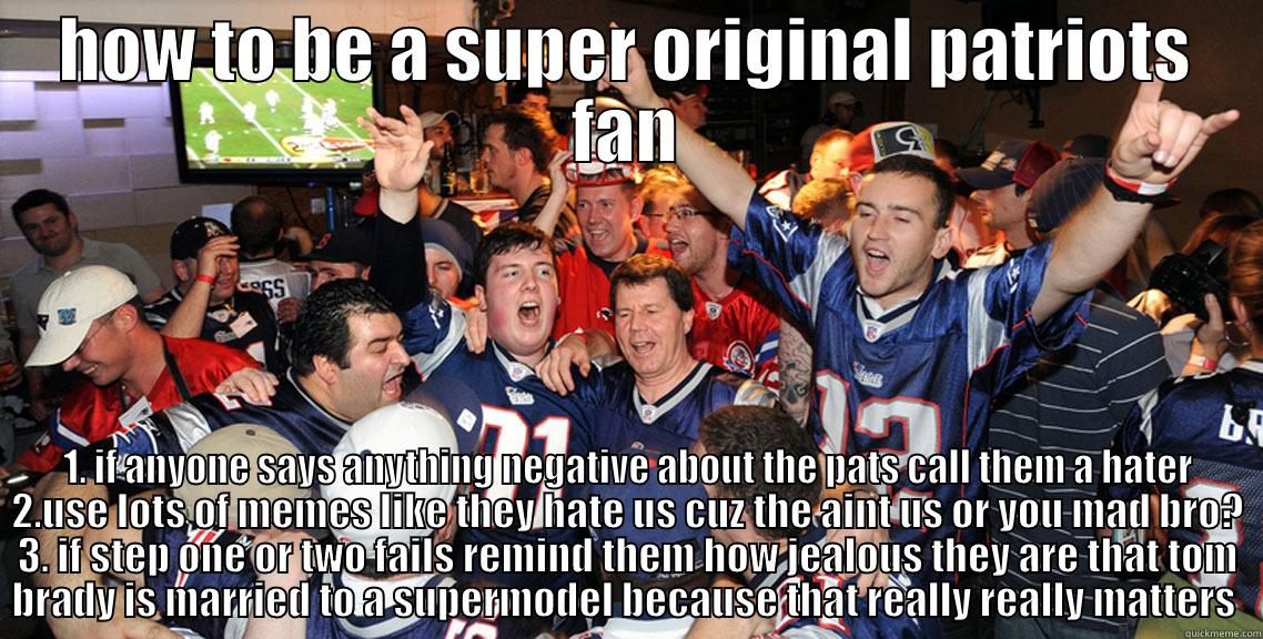 pats fans 101 - HOW TO BE A SUPER ORIGINAL PATRIOTS FAN 1. IF ANYONE SAYS ANYTHING NEGATIVE ABOUT THE PATS CALL THEM A HATER 2.USE LOTS OF MEMES LIKE THEY HATE US CUZ THE AINT US OR YOU MAD BRO? 3. IF STEP ONE OR TWO FAILS REMIND THEM HOW JEALOUS THEY ARE THAT TOM BRADY IS MARRIED TO A SUPERMODEL BECAUSE THAT  Misc