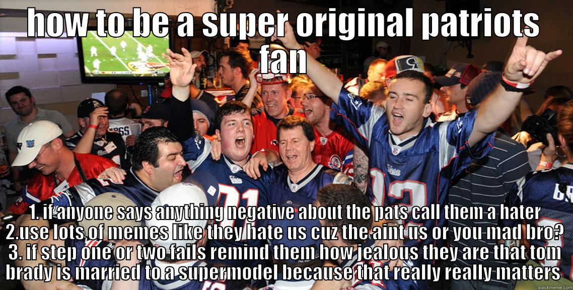 HOW TO BE A SUPER ORIGINAL PATRIOTS FAN 1. IF ANYONE SAYS ANYTHING NEGATIVE ABOUT THE PATS CALL THEM A HATER 2.USE LOTS OF MEMES LIKE THEY HATE US CUZ THE AINT US OR YOU MAD BRO? 3. IF STEP ONE OR TWO FAILS REMIND THEM HOW JEALOUS THEY ARE THAT TOM BRADY IS MARRIED TO A SUPERMODEL BECAUSE THAT  Misc