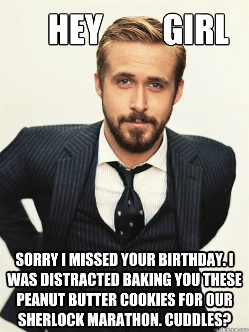       Hey         Girl Sorry I missed your birthday. I was distracted baking you these peanut butter cookies for our Sherlock marathon. Cuddles?  ryan gosling happy birthday