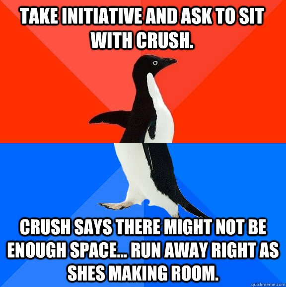 Take initiative and ask to sit with crush. Crush says there might not be enough space... Run away right as shes making room.  Socially Awesome Awkward Penguin