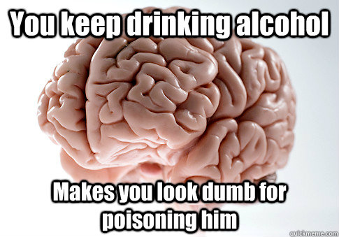 You keep drinking alcohol  Makes you look dumb for poisoning him  Scumbag Brain