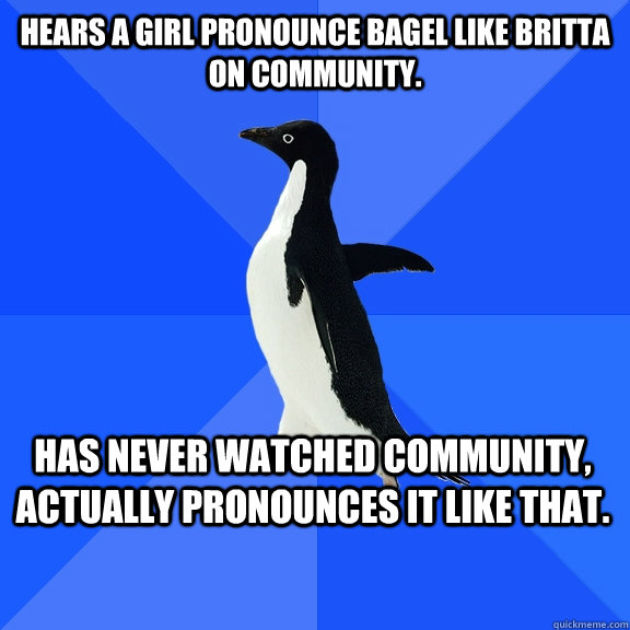 Hears a girl pronounce bagel like Britta on Community.  has never watched community, actually pronounces it like that.    Socially Awkward Penguin