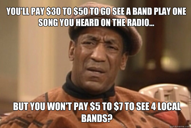 You'll pay $30 to $50 to go see a band play one 
song you heard on the radio... but you won't pay $5 to $7 to see 4 local bands?  