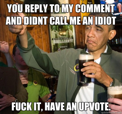 You reply to my comment
and didnt call me an idiot fuck it, have an upvote.   Upvote Obama