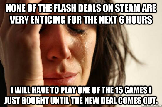 None of the flash deals on Steam are very enticing for the next 6 hours I will have to play one of the 15 games I just bought until the new deal comes out.  First World Problems