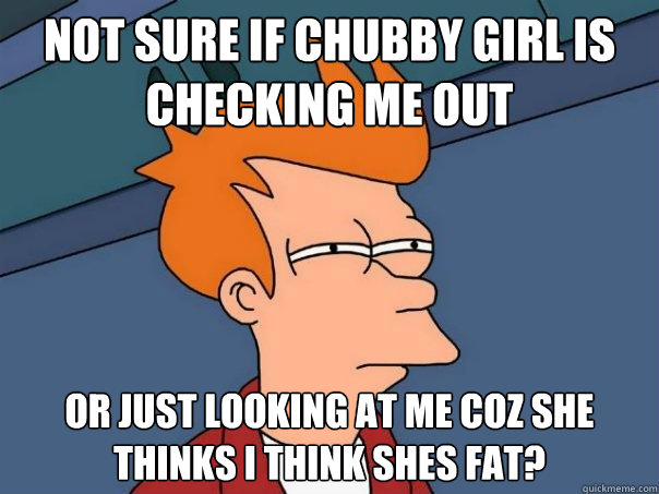 Not sure if chubby girl is checking me out or just looking at me coz she thinks i think shes fat?  Futurama Fry