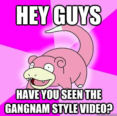 Hey guys have you seen the gangnam style video?  Slowpoke