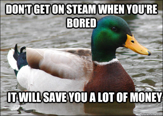 Don't get on steam when you're bored it will save you a lot of money  Actual Advice Mallard