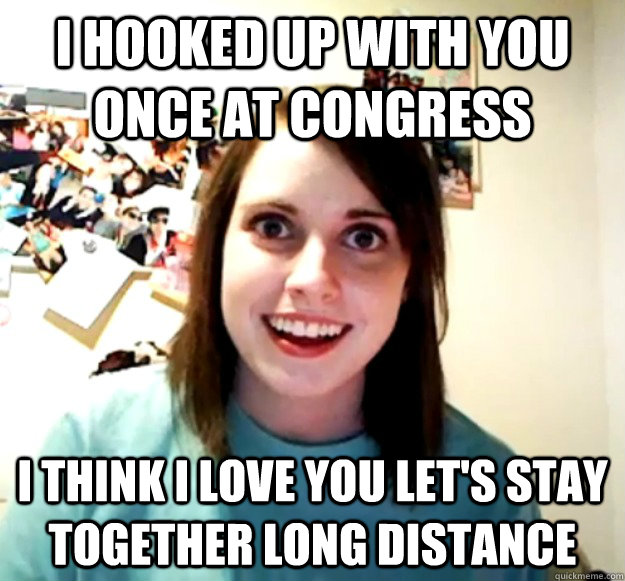 i hooked up with you once at congress i think i love you let's stay together long distance  Overly Attached Girlfriend