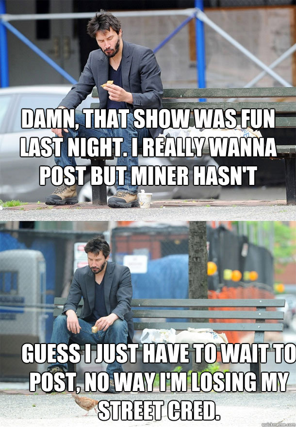 Damn, that show was fun last night. I really wanna post but Miner hasn't shared his thoughts yet. Guess I just have to wait to post, no way I'm losing my street cred.  Sad Keanu