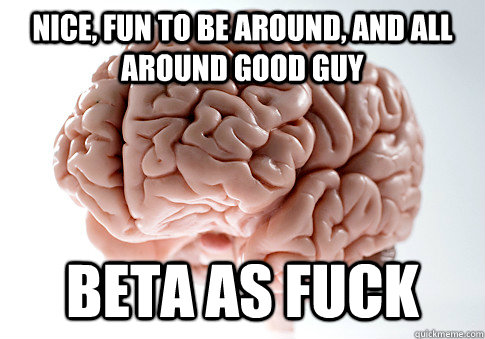 Nice, fun to be around, and all around good guy Beta as fuck  ScumbagBrain